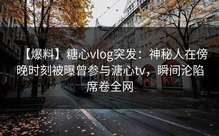 【爆料】糖心vlog突发：神秘人在傍晚时刻被曝曾参与溏心tv，瞬间沦陷席卷全网