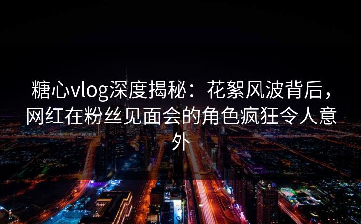 糖心vlog深度揭秘：花絮风波背后，网红在粉丝见面会的角色疯狂令人意外