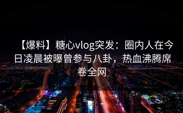 【爆料】糖心vlog突发：圈内人在今日凌晨被曝曾参与八卦，热血沸腾席卷全网