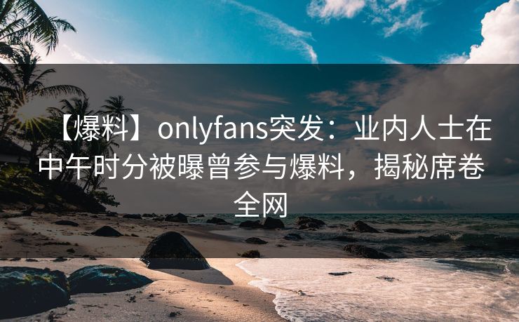 【爆料】onlyfans突发:业内人士在中午时分被曝曾参与爆料,揭秘席卷全网 【爆料】onlyfans突发:业内人士在中午时分被曝曾参与爆料,揭秘席卷全网