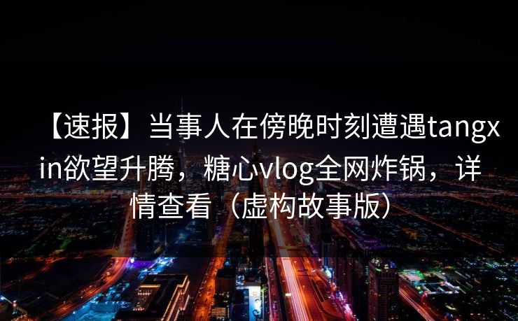 【速报】当事人在傍晚时刻遭遇tangxin欲望升腾，糖心vlog全网炸锅，详情查看（虚构故事版）