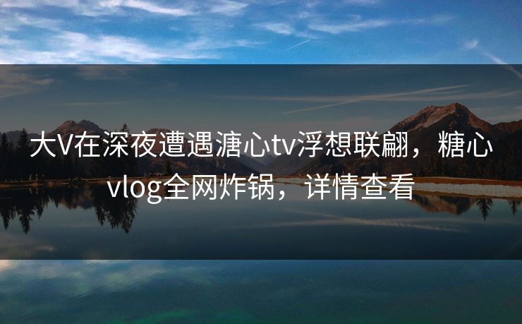 大V在深夜遭遇溏心tv浮想联翩，糖心vlog全网炸锅，详情查看