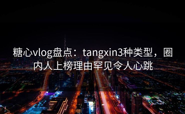 糖心vlog盘点：tangxin3种类型，圈内人上榜理由罕见令人心跳