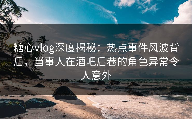 糖心vlog深度揭秘：热点事件风波背后，当事人在酒吧后巷的角色异常令人意外