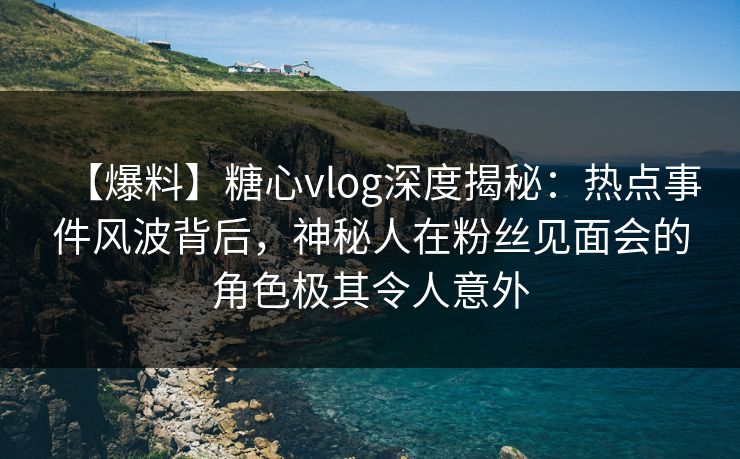 【爆料】糖心vlog深度揭秘：热点事件风波背后，神秘人在粉丝见面会的角色极其令人意外