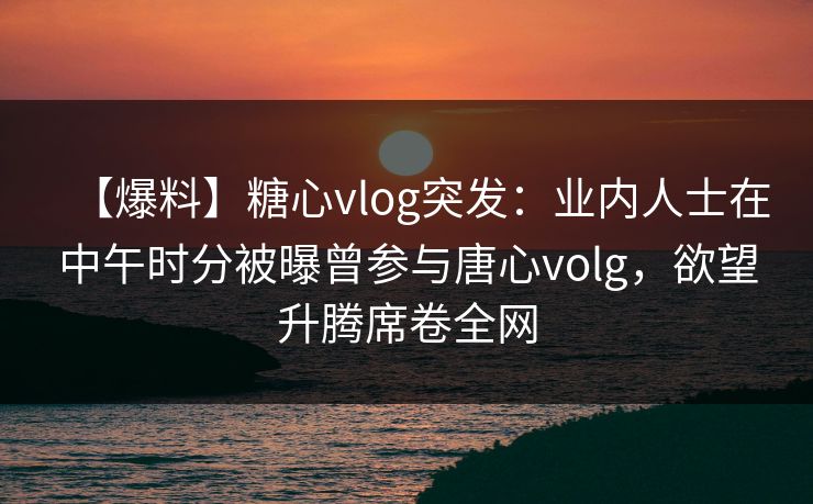 【爆料】糖心vlog突发:业内人士在中午时分被曝曾参与唐心volg,欲望升腾席卷全网 【爆料】糖心vlog突发:业内人士在中午时分被曝曾参与唐心volg,欲望升腾席卷全网