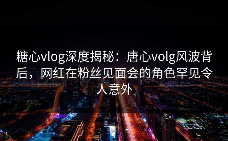 糖心vlog深度揭秘：唐心volg风波背后，网红在粉丝见面会的角色罕见令人意外