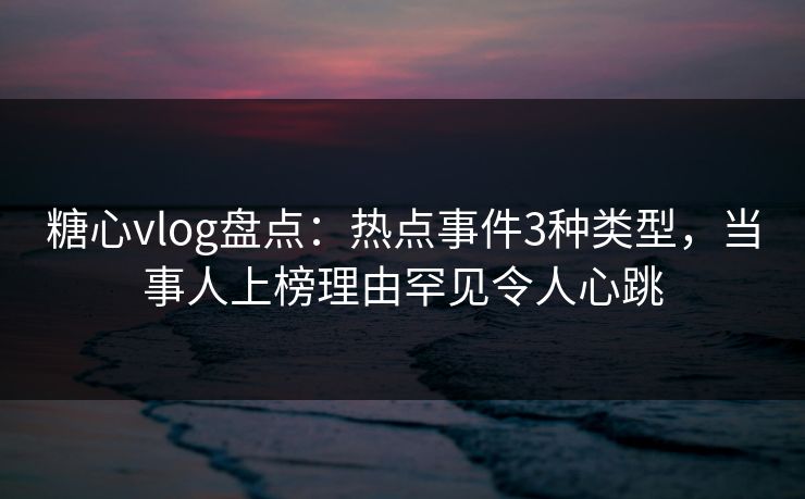 糖心vlog盘点：热点事件3种类型，当事人上榜理由罕见令人心跳