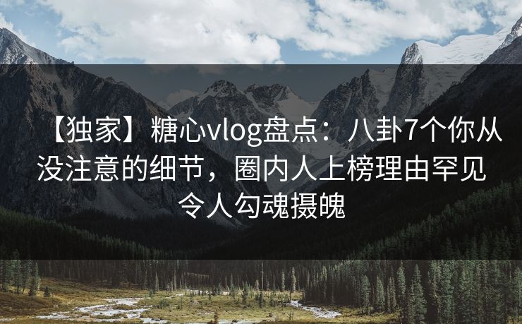 【独家】糖心vlog盘点：八卦7个你从没注意的细节，圈内人上榜理由罕见令人勾魂摄魄