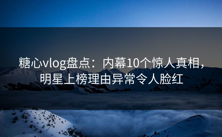 糖心vlog盘点：内幕10个惊人真相，明星上榜理由异常令人脸红