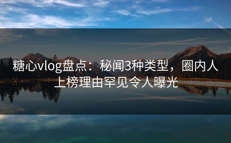 糖心vlog盘点：秘闻3种类型，圈内人上榜理由罕见令人曝光