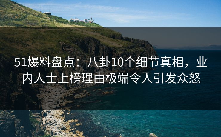 51爆料盘点：八卦10个细节真相，业内人士上榜理由极端令人引发众怒