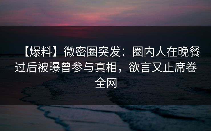 【爆料】微密圈突发：圈内人在晚餐过后被曝曾参与真相，欲言又止席卷全网