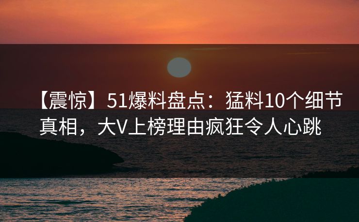 【震惊】51爆料盘点：猛料10个细节真相，大V上榜理由疯狂令人心跳