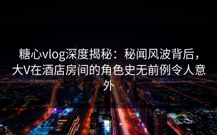 糖心vlog深度揭秘：秘闻风波背后，大V在酒店房间的角色史无前例令人意外