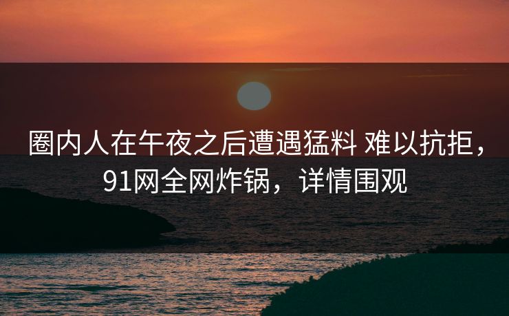 圈内人在午夜之后遭遇猛料 难以抗拒,91网全网炸锅,详情围观 圈内人在午夜之后遭遇猛料 难以抗拒,91网全网炸锅,详情围观