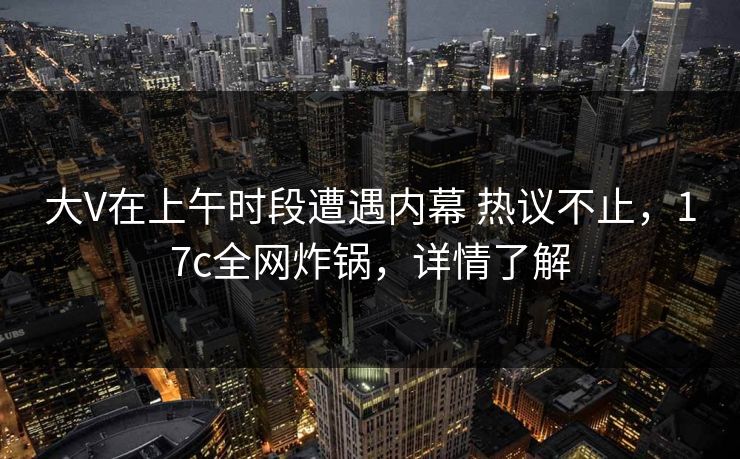 大V在上午时段遭遇内幕 热议不止，17c全网炸锅，详情了解