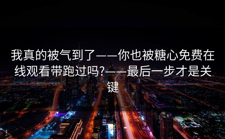 我真的被气到了——你也被糖心免费在线观看带跑过吗?——最后一步才是关键