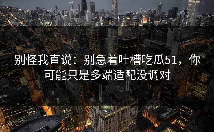 别怪我直说：别急着吐槽吃瓜51，你可能只是多端适配没调对