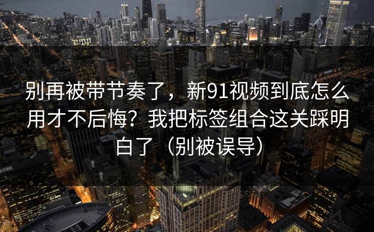 别再被带节奏了，新91视频到底怎么用才不后悔？我把标签组合这关踩明白了（别被误导）
