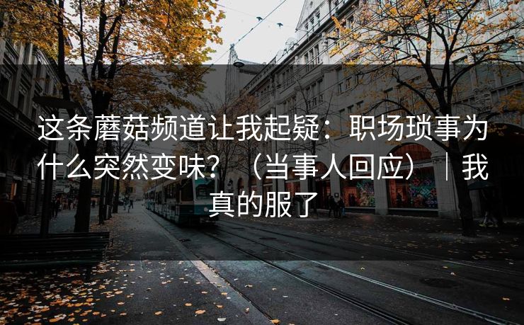 这条蘑菇频道让我起疑：职场琐事为什么突然变味？（当事人回应）｜我真的服了