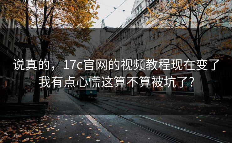 说真的，17c官网的视频教程现在变了我有点心慌这算不算被坑了?
