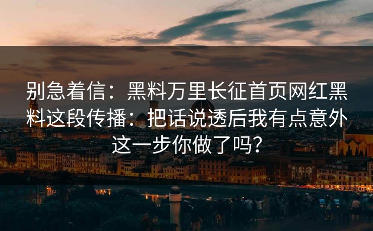 别急着信：黑料万里长征首页网红黑料这段传播：把话说透后我有点意外这一步你做了吗？