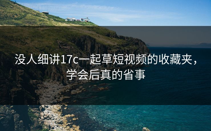 没人细讲17c一起草短视频的收藏夹，学会后真的省事