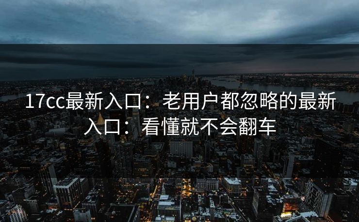 17cc最新入口：老用户都忽略的最新入口：看懂就不会翻车