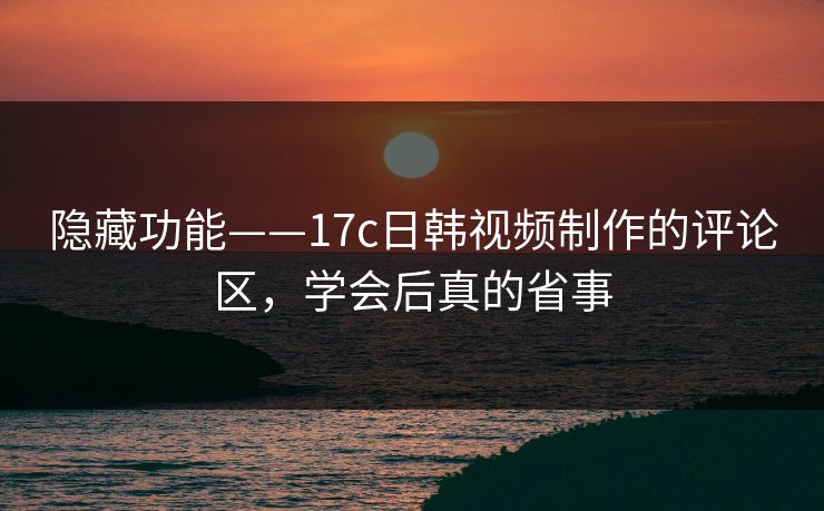 隐藏功能——17c日韩视频制作的评论区，学会后真的省事